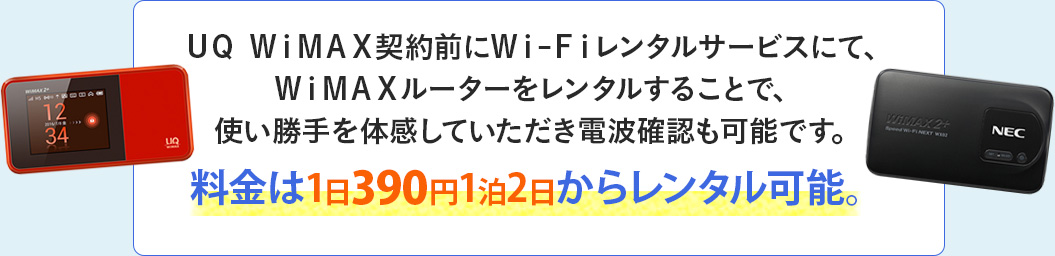 ＵＱ ＷｉＭＡＸ契約前にＷｉ-Ｆｉレンタルサービスにて、ＷｉＭＡＸルーターをレンタルすることで、使い勝手を体感していただき電波確認も可能です。料金は1日390円1泊2日からレンタル可能。