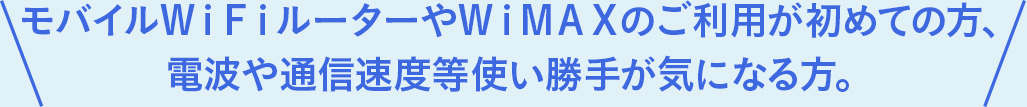 モバイルＷｉＦｉルーターやＷｉＭＡＸのご利用が初めての方、電波や通信速度等使い勝手が気になる方。